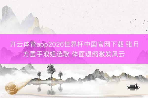 开云体育app2026世界杯中国官网下载 张月方罢手浪姐选歌 体面退缩激发风云
