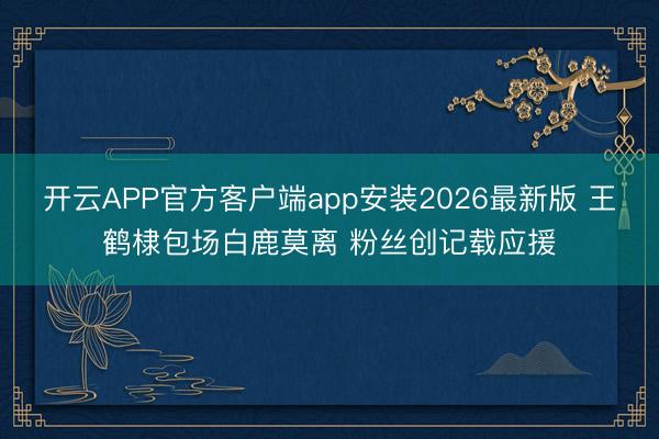 开云APP官方客户端app安装2026最新版 王鹤棣包场白鹿莫离 粉丝创记载应援