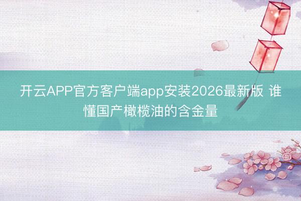 开云APP官方客户端app安装2026最新版 谁懂国产橄榄油的含金量