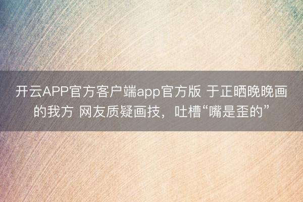 开云APP官方客户端app官方版 于正晒晚晚画的我方 网友质疑画技，吐槽“嘴是歪的”