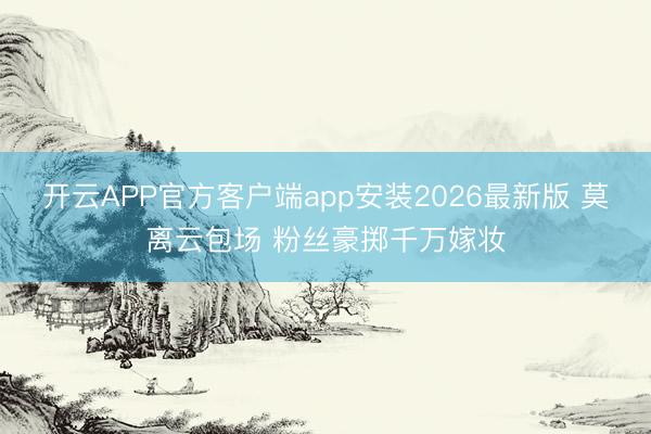 开云APP官方客户端app安装2026最新版 莫离云包场 粉丝豪掷千万嫁妆