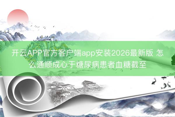开云APP官方客户端app安装2026最新版 怎么通顺成心于糖尿病患者血糖截至