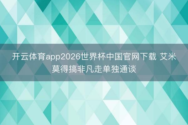 开云体育app2026世界杯中国官网下载 艾米莫得搞非凡走单独通谈