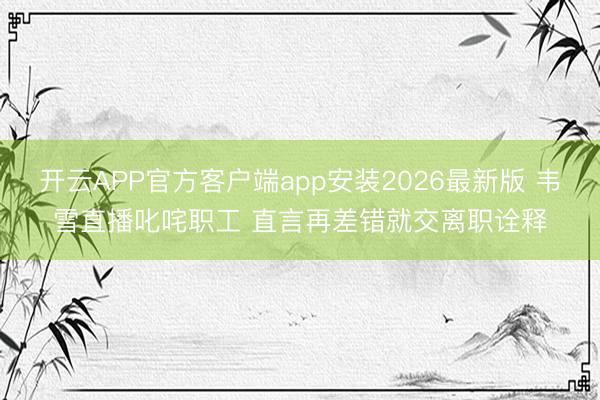 开云APP官方客户端app安装2026最新版 韦雪直播叱咤职工 直言再差错就交离职诠释