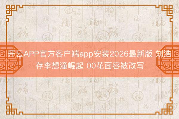 开云APP官方客户端app安装2026最新版 刘浩存李想潼崛起 00花面容被改写