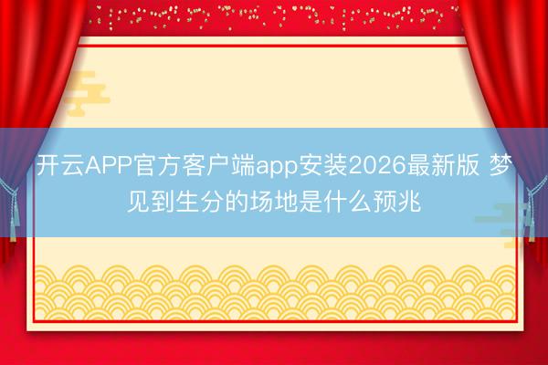 开云APP官方客户端app安装2026最新版 梦见到生分的场地是什么预兆