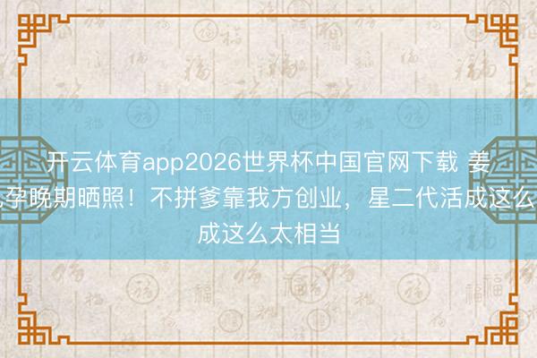 开云体育app2026世界杯中国官网下载 姜文男儿孕晚期晒照！不拼爹靠我方创业，星二代活成这么太相当