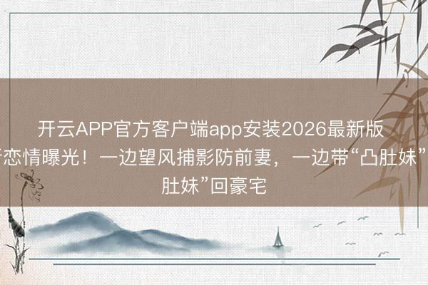 开云APP官方客户端app安装2026最新版 曹格新恋情曝光！一边望风捕影防前妻，一边带“凸肚妹”回豪宅
