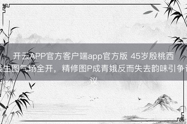 开云APP官方客户端app官方版 45岁殷桃西装生图气场全开,精修图P成青娥反而失去韵味引争议