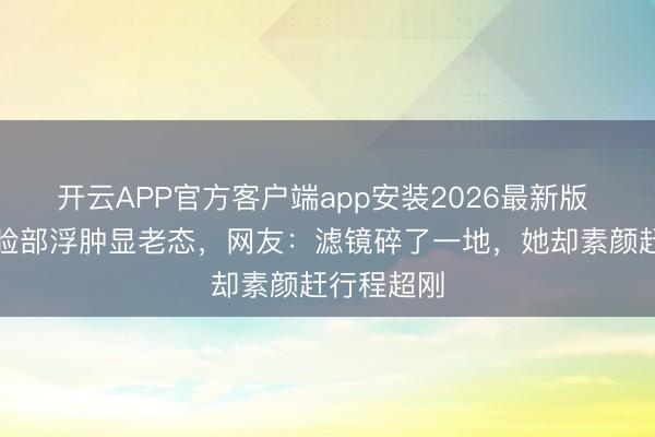 开云APP官方客户端app安装2026最新版 杨幂生图脸部浮肿显老态，网友：滤镜碎了一地，她却素颜赶行程超刚