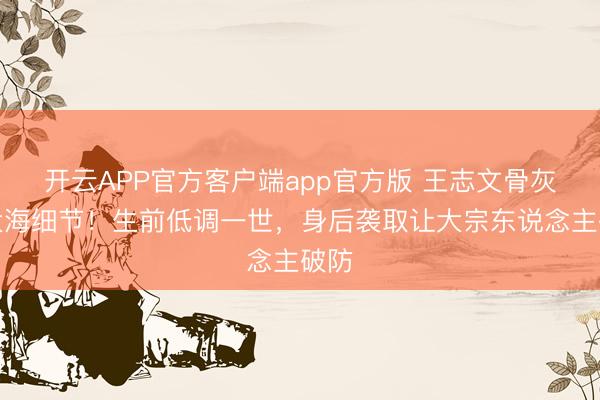 开云APP官方客户端app官方版 王志文骨灰撒大海细节！生前低调一世，身后袭取让大宗东说念主破防