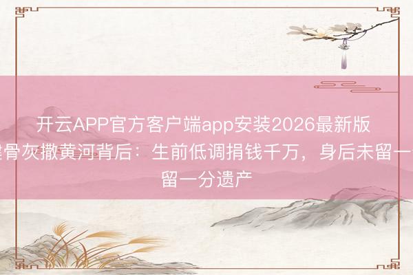 开云APP官方客户端app安装2026最新版 李雪健骨灰撒黄河背后：生前低调捐钱千万，身后未留一分遗产