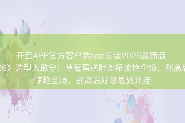 开云APP官方客户端app安装2026最新版 孙怡《乘风2026》造型太敢穿！草莓蛋糕肚兜裙惊艳全场，别离后好意思到开挂