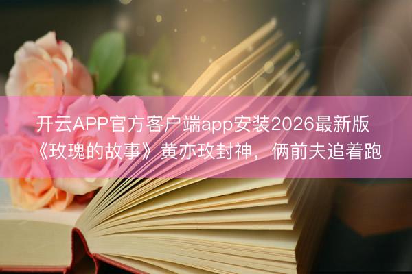 开云APP官方客户端app安装2026最新版 《玫瑰的故事》黄亦玫封神，俩前夫追着跑