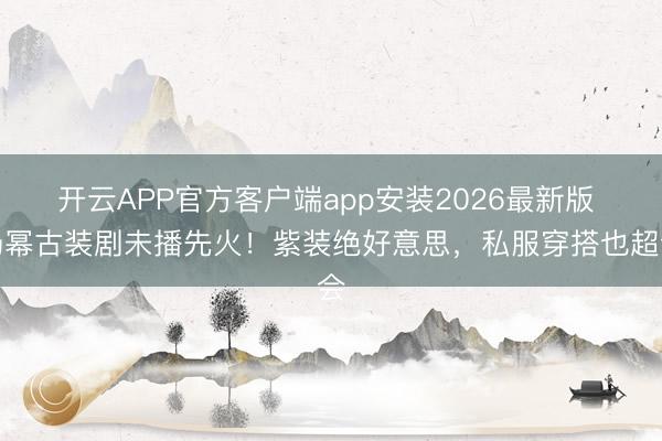 开云APP官方客户端app安装2026最新版 杨幂古装剧未播先火！紫装绝好意思，私服穿搭也超会