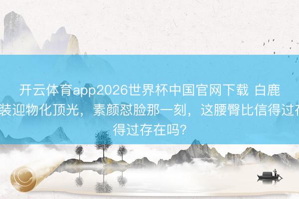 开云体育app2026世界杯中国官网下载 白鹿穿露背装迎物化顶光，素颜怼脸那一刻，这腰臀比信得过存在吗？