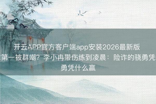 开云APP官方客户端app安装2026最新版 跑调拿第一被群嘲？李小冉带伤练到凌晨：险诈的骁勇凭什么赢
