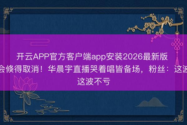 开云APP官方客户端app安装2026最新版 演唱会倏得取消！华晨宇直播哭着唱皆备场，粉丝：这波不亏