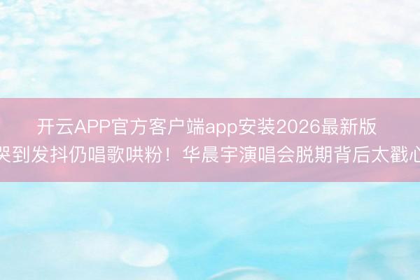 开云APP官方客户端app安装2026最新版 哭到发抖仍唱歌哄粉!华晨宇演唱会脱期背后太戳心