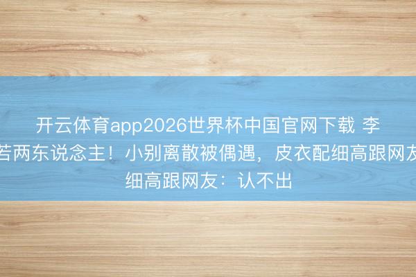 开云体育app2026世界杯中国官网下载 李湘瘦到判若两东说念主!小别离散被偶遇,皮衣配细高跟网友:认不出