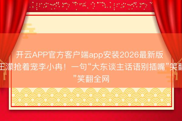 开云APP官方客户端app安装2026最新版 谢娜王濛抢着宠李小冉！一句“大东谈主话语别插嘴”笑翻全网