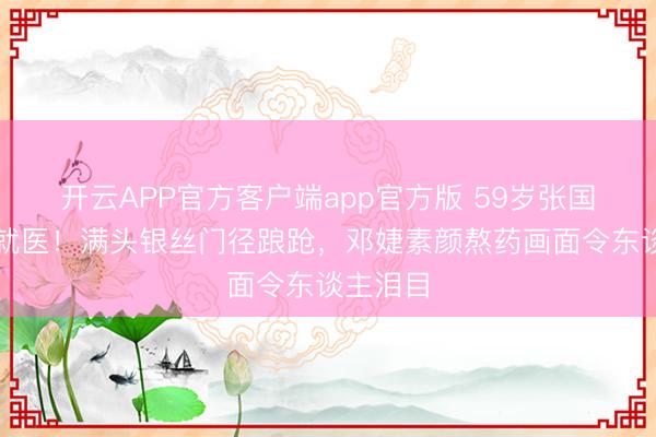开云APP官方客户端app官方版 59岁张国立拄杖就医！满头银丝门径踉跄，邓婕素颜熬药画面令东谈主泪目