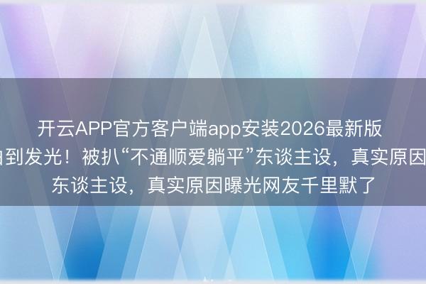开云APP官方客户端app安装2026最新版 50岁李小冉皮肤白到发光！被扒“不通顺爱躺平”东谈主设，真实原因曝光网友千里默了