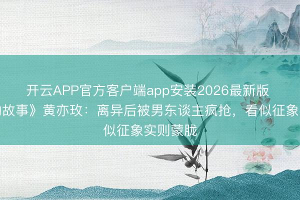开云APP官方客户端app安装2026最新版 《玫瑰的故事》黄亦玫：离异后被男东谈主疯抢，看似征象实则蒙胧