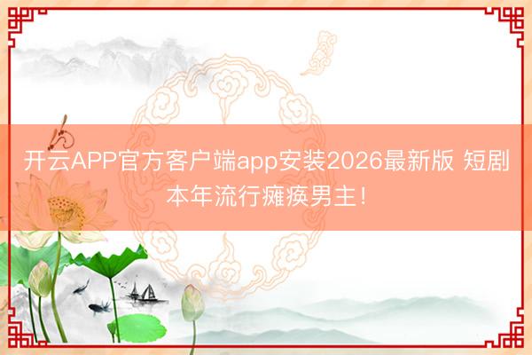 开云APP官方客户端app安装2026最新版 短剧本年流行瘫痪男主！