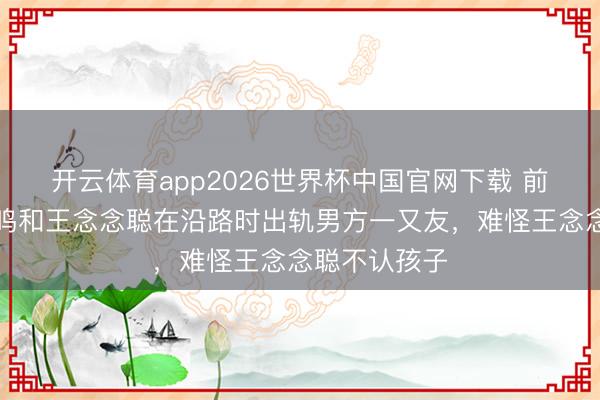 开云体育app2026世界杯中国官网下载 前男友曝黄一鸣和王念念聪在沿路时出轨男方一又友，难怪王念念聪不认孩子