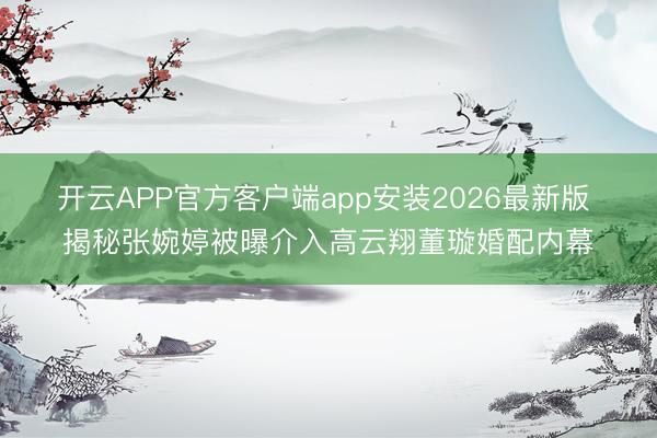 开云APP官方客户端app安装2026最新版 揭秘张婉婷被曝介入高云翔董璇婚配内幕
