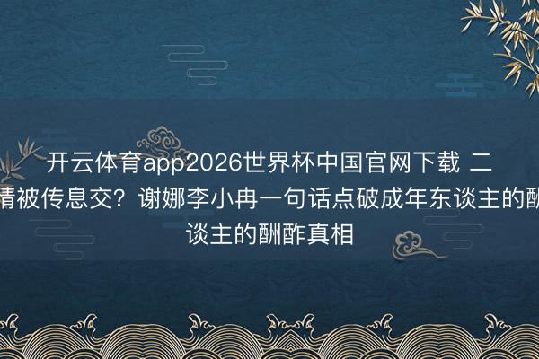 开云体育app2026世界杯中国官网下载 二十年友情被传息交？谢娜李小冉一句话点破成年东谈主的酬酢真相