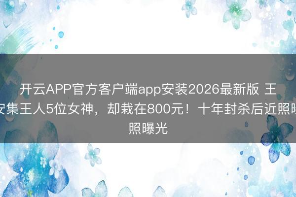 开云APP官方客户端app安装2026最新版 王全安集王人5位女神，却栽在800元！十年封杀后近照曝光