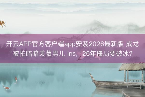 开云APP官方客户端app安装2026最新版 成龙被拍暗暗羡慕男儿 ins，26年僵局要破冰？