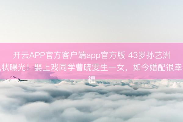 开云APP官方客户端app官方版 43岁孙艺洲现状曝光！娶上戏同学曹晓雯生一女，如今婚配很幸福