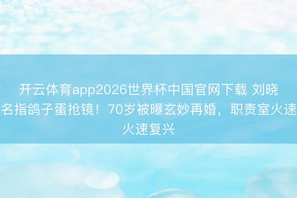 开云体育app2026世界杯中国官网下载 刘晓庆无名指鸽子蛋抢镜！70岁被曝玄妙再婚，职责室火速复兴