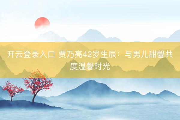 开云APP官方客户端app官方版 贾乃亮42岁诞辰：与犬子甜馨共度温馨时光