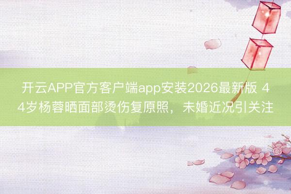 开云APP官方客户端app安装2026最新版 44岁杨蓉晒面部烫伤复原照，未婚近况引关注