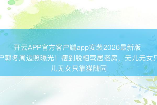 开云APP官方客户端app安装2026最新版 春晚钉子户郭冬周边照曝光！瘦到脱相茕居老房，无儿无女只靠猫随同