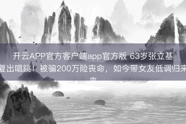 开云APP官方客户端app官方版 63岁张立基复出唱跳！被骗200万险丧命，如今带女友低调归来