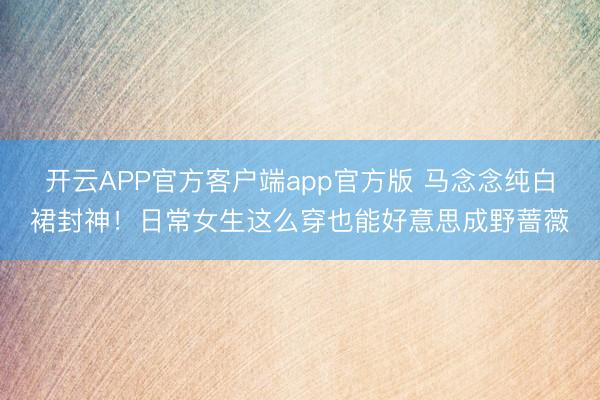 开云APP官方客户端app官方版 马念念纯白裙封神！日常女生这么穿也能好意思成野蔷薇