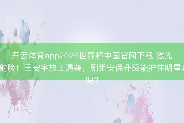 开云体育app2026世界杯中国官网下载 激光笔射脸！王安宇放工遇袭，剧组安保升级能护住明星吗？