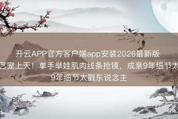 开云APP官方客户端app安装2026最新版 袁弘把张歆艺宠上天！单手举娃肌肉线条抢镜，成亲9年细节太戳东说念主