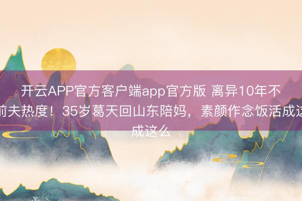 开云APP官方客户端app官方版 离异10年不蹭前夫热度！35岁葛天回山东陪妈，素颜作念饭活成这么