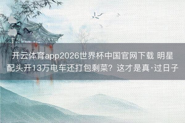 开云体育app2026世界杯中国官网下载 明星配头开13万电车还打包剩菜？这才是真·过日子