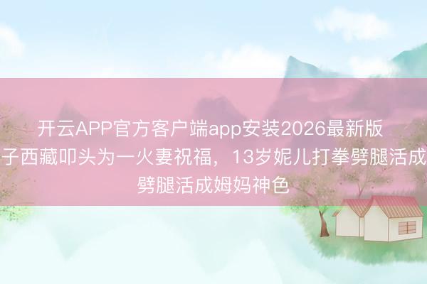 开云APP官方客户端app安装2026最新版 乐嘉带儿子西藏叩头为一火妻祝福，13岁妮儿打拳劈腿活成姆妈神色