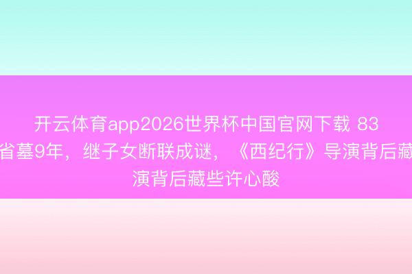 开云体育app2026世界杯中国官网下载 83岁王崇秋省墓9年，继子女断联成谜，《西纪行》导演背后藏些许心酸