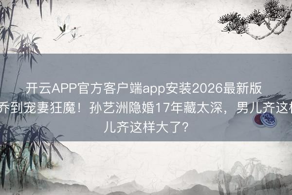 开云APP官方客户端app安装2026最新版 从吕子乔到宠妻狂魔!孙艺洲隐婚17年藏太深,男儿齐这样大了?