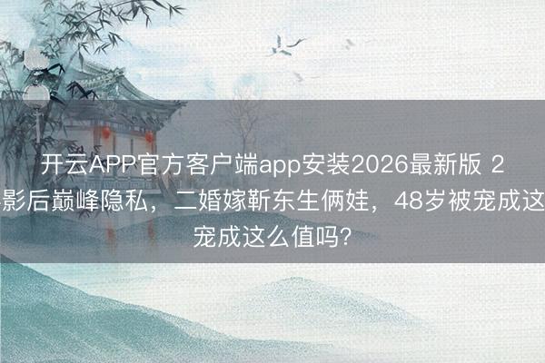 开云APP官方客户端app安装2026最新版 26岁双料影后巅峰隐私，二婚嫁靳东生俩娃，48岁被宠成这么值吗？