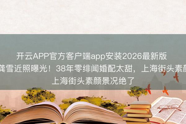开云APP官方客户端app安装2026最新版 73岁影后龚雪近照曝光！38年零绯闻婚配太甜，上海街头素颜景况绝了